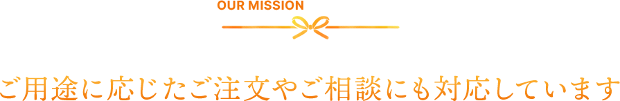 OUR MISSION　ご用途に応じたご注文やご相談にも対応しています