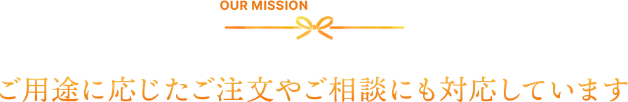 OUR MISSION　ご用途に応じたご注文やご相談にも対応しています